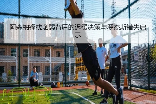 阿森纳锋线削弱背后的迟缓决策与罗杰斯错失启示